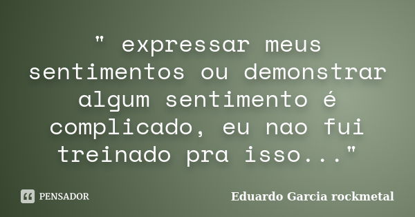 " expressar meus sentimentos ou demonstrar algum sentimento é complicado, eu nao fui treinado pra isso..."... Frase de Eduardo Garcia rockmetal.