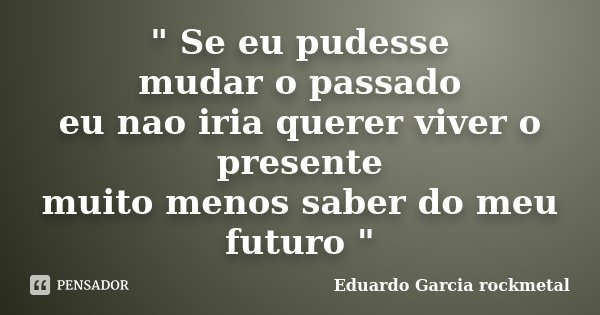 " Se eu pudesse mudar o passado eu nao iria querer viver o presente muito menos saber do meu futuro "... Frase de Eduardo Garcia rockmetal.
