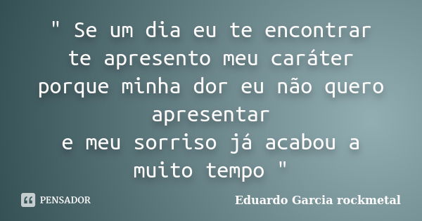 " Se um dia eu te encontrar te apresento meu caráter porque minha dor eu não quero apresentar e meu sorriso já acabou a muito tempo "... Frase de Eduardo Garcia rockmetal.