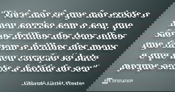 “Você não vê que não existe o meu sorriso sem o seu, que são os brilhos dos teus olhos que fazem o brilhos dos meus e que meu coração só bate porque sente a bat... Frase de Eduardo Garlet Prestes.