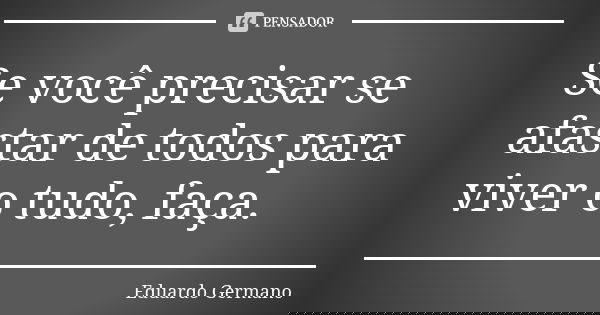 Se você precisar se afastar de todos para viver o tudo, faça.... Frase de Eduardo Germano.