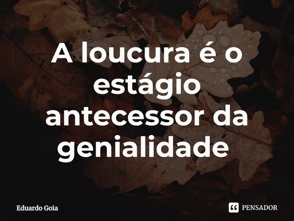 A loucura é o estágio antecessor da genialidade ⁠... Frase de Eduardo Goia.