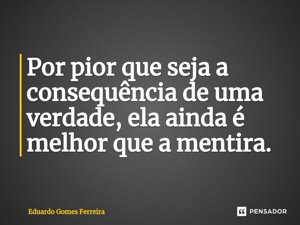 Por pior que seja a consequência de uma verdade, ela ainda é melhor que a mentira.... Frase de Eduardo Gomes Ferreira.