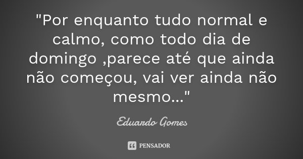 "Por enquanto tudo normal e calmo, como todo dia de domingo ,parece até que ainda não começou, vai ver ainda não mesmo..."... Frase de Eduardo Gomes.