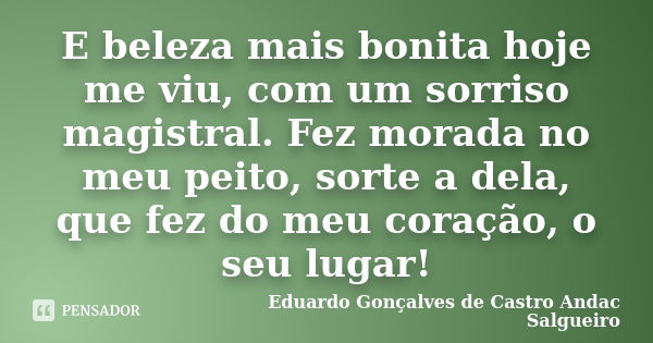 E beleza mais bonita hoje me viu, com um sorriso magistral. Fez morada no meu peito, sorte a dela, que fez do meu coração, o seu lugar!... Frase de Eduardo Gonçalves de Castro Andac Salgueiro.