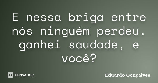 E nessa briga entre nós ninguém perdeu. ganhei saudade, e você?... Frase de Eduardo Gonçalves.