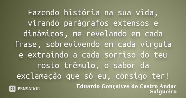 Fazendo história na sua vida, virando parágrafos extensos e dinâmicos, me revelando em cada frase, sobrevivendo em cada virgula e extraindo a cada sorriso do te... Frase de Eduardo Gonçalves de Castro Andac Salgueiro.