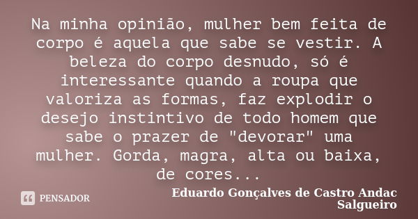 Na minha opinião, mulher bem feita de corpo é aquela que sabe se vestir. A beleza do corpo desnudo, só é interessante quando a roupa que valoriza as formas, faz... Frase de Eduardo Gonçalves de Castro Andac Salgueiro.