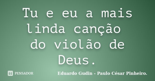 Tu e eu a mais linda canção do violão de Deus.... Frase de Eduardo Gudin - Paulo César Pinheiro..