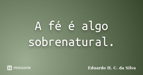 A fé é algo sobrenatural.... Frase de Eduardo H. C. da Silva.