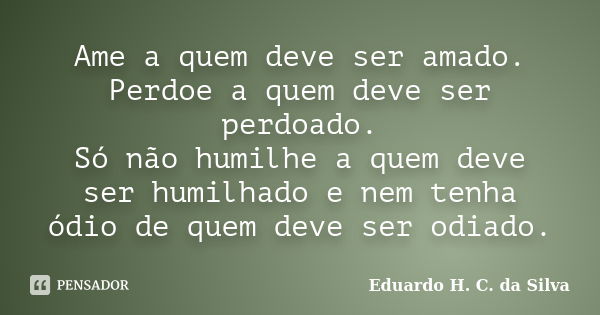 Ame a quem deve ser amado. Perdoe a quem deve ser perdoado. Só não humilhe a quem deve ser humilhado e nem tenha ódio de quem deve ser odiado.... Frase de Eduardo H. C. da Silva.