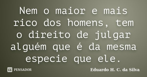 Nem o maior e mais rico dos homens, tem o direito de julgar alguém que é da mesma especie que ele.... Frase de Eduardo H. C. da Silva.