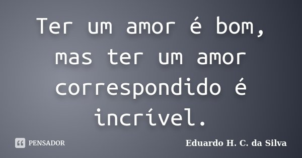 Ter um amor é bom, mas ter um amor correspondido é incrível.... Frase de Eduardo H. C. da Silva.