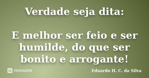 Verdade seja dita: E melhor ser feio e ser humilde, do que ser bonito e arrogante!... Frase de Eduardo H. C. da Silva.