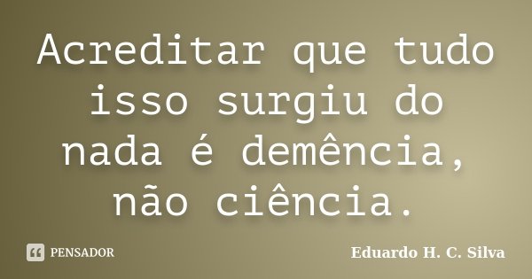 Acreditar que tudo isso surgiu do nada é demência, não ciência.... Frase de Eduardo H. C. Silva.