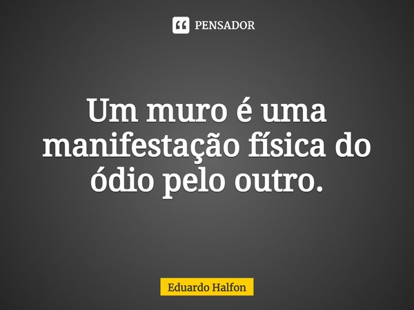 Um muro é uma manifestação física do ódio pelo outro.... Frase de Eduardo Halfon.