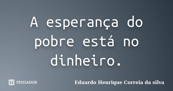 A esperança do pobre está no dinheiro.... Frase de Eduardo Henrique Correia da Silva.