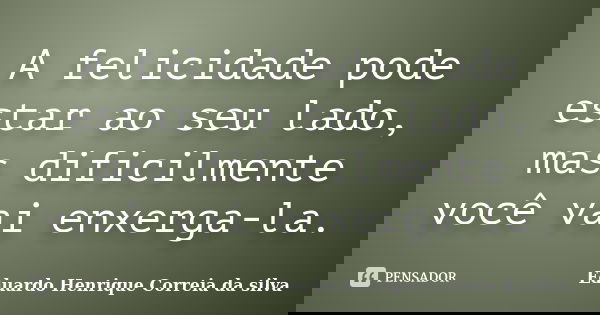 A felicidade pode estar ao seu lado, mas dificilmente você vai enxerga-la.... Frase de Eduardo Henrique Correia da Silva.