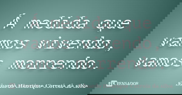 Á medida que vamos vivendo, vamos morrendo.... Frase de Eduardo Henrique Correia da Silva.
