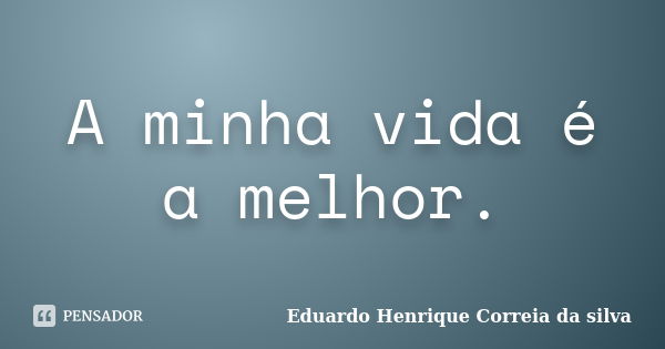 A minha vida é a melhor.... Frase de Eduardo Henrique Correia da Silva.