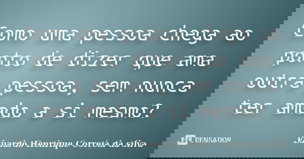 Como uma pessoa chega ao ponto de dizer que ama outra pessoa, sem nunca ter amado a si mesmo?... Frase de Eduardo Henrique Correia da Silva.
