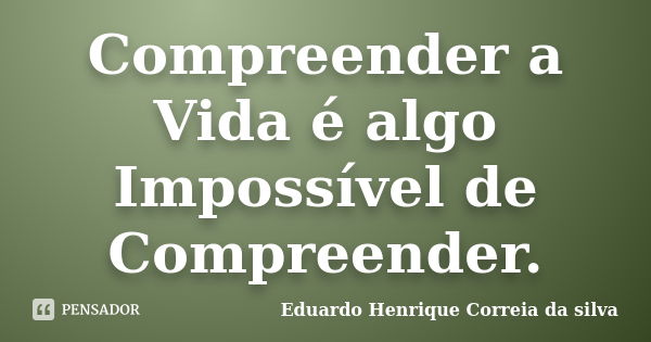 Compreender a Vida é algo Impossível de Compreender.... Frase de Eduardo Henrique Correia da Silva.