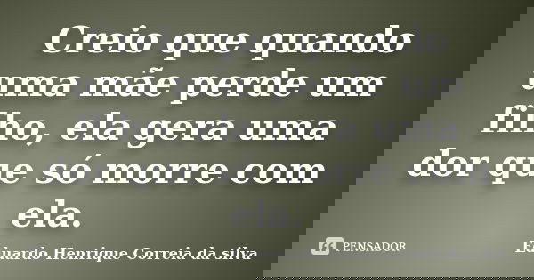 Creio que quando uma mãe perde um filho, ela gera uma dor que só morre com ela.... Frase de Eduardo Henrique Correia da SIlva.