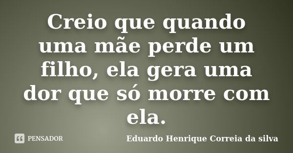 Creio que quando uma mãe perde um filho, ela gera uma dor que só morre com ela.... Frase de Eduardo Henrique Correia da SIlva.