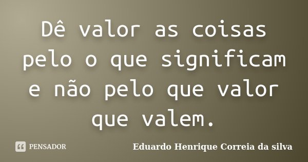 Dê valor as coisas pelo o que significam e não pelo que valor que valem.... Frase de Eduardo Henrique Correia da SIlva.
