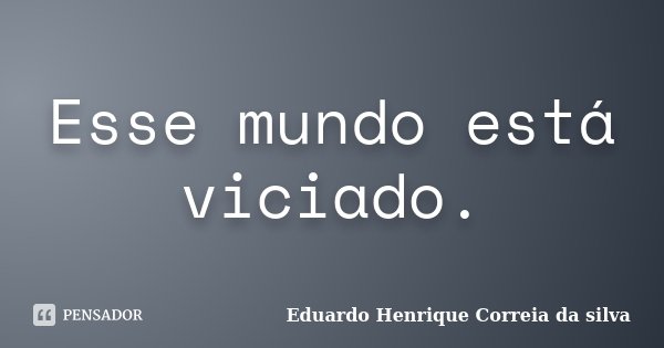 Esse mundo está viciado.... Frase de Eduardo Henrique Correia da Silva.