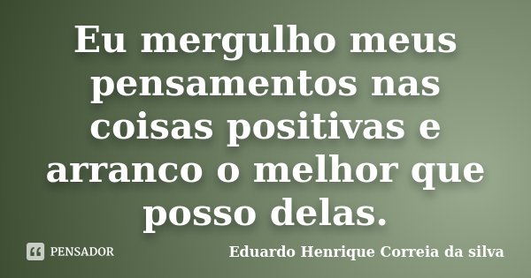 Eu mergulho meus pensamentos nas coisas positivas e arranco o melhor que posso delas.... Frase de Eduardo Henrique Correia da Silva.