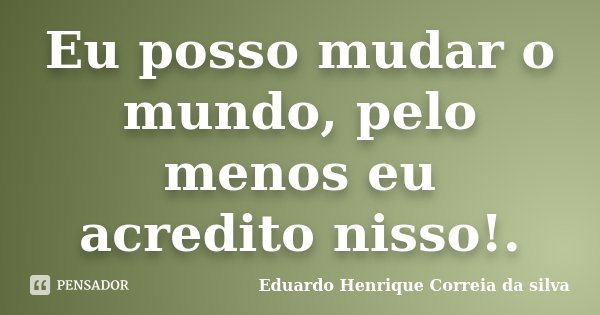 Eu posso mudar o mundo, pelo menos eu acredito nisso!.... Frase de Eduardo Henrique Correia da Silva.