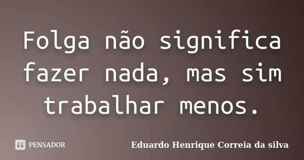 Folga não significa fazer nada, mas sim trabalhar menos.... Frase de Eduardo Henrique Correia da SIlva.