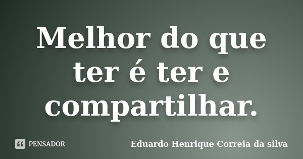 Melhor do que ter é ter e compartilhar.... Frase de Eduardo Henrique Correia da Silva.