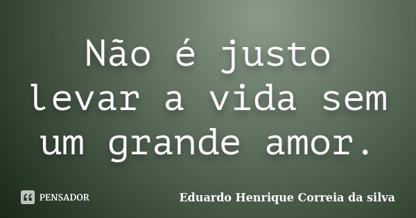 Não é justo levar a vida sem um grande amor.... Frase de Eduardo Henrique Correia da Silva.