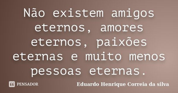 Não existem amigos eternos, amores eternos, paixões eternas e muito menos pessoas eternas.... Frase de Eduardo Henrique Correia da SIlva.