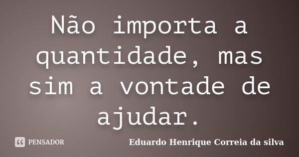 Não importa a quantidade, mas sim a vontade de ajudar.... Frase de Eduardo Henrique Correia da Silva.