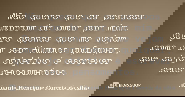 Não quero que as pessoas morram de amor por mim. Quero apenas que me vejam como um ser Humano qualquer, que cujo objetivo é escrever seus pensamentos.... Frase de Eduardo Henrique Correia da Silva.