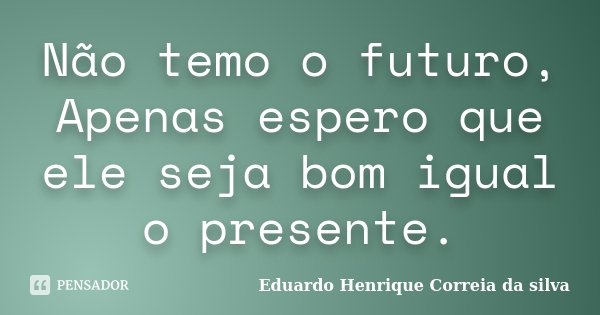 Não temo o futuro, Apenas espero que ele seja bom igual o presente.... Frase de Eduardo Henrique Correia da silva.