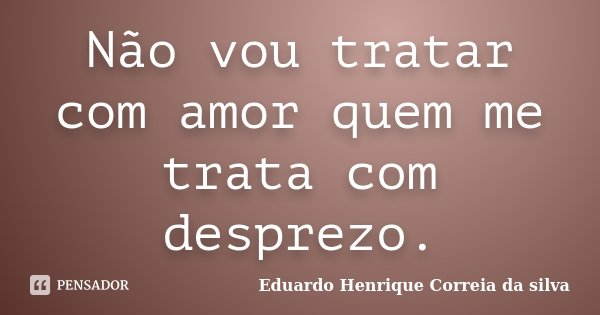 Não vou tratar com amor quem me trata com desprezo.... Frase de Eduardo Henrique Correia da Silva.