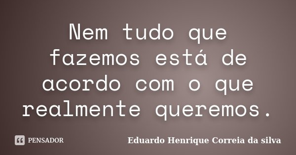 Nem tudo que fazemos está de acordo com o que realmente queremos.... Frase de Eduardo Henrique Correia da Silva.
