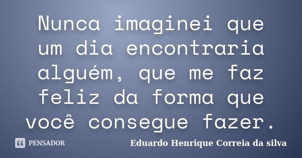 Nunca imaginei que um dia encontraria alguém, que me faz feliz da forma que você consegue fazer.... Frase de Eduardo Henrique Correia da Silva.