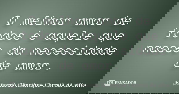 O melhor amor de todos é aquele que nasce da necessidade de amor.... Frase de Eduardo Henrique Correia da Silva.