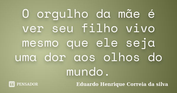 O orgulho da mãe é ver seu filho vivo mesmo que ele seja uma dor aos olhos do mundo.... Frase de Eduardo Henrique Correia da SIlva.