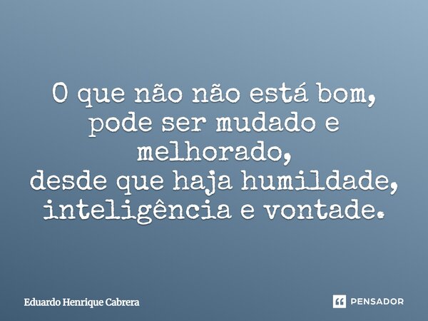 ⁠O que não não está bom, pode ser mudado e melhorado, desde que haja humildade, inteligência e vontade.... Frase de Eduardo Henrique Cabrera.