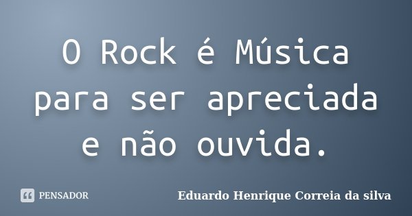 O Rock é Música para ser apreciada e não ouvida.... Frase de Eduardo Henrique Correia da silva.