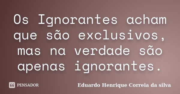 Os Ignorantes acham que são exclusivos, mas na verdade são apenas ignorantes.... Frase de Eduardo Henrique Correia da SIlva.