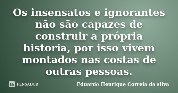 Os insensatos e ignorantes não são capazes de construir a própria historia, por isso vivem montados nas costas de outras pessoas.... Frase de Eduardo Henrique Correia da Silva.