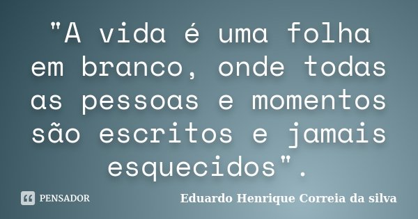 "A vida é uma folha em branco, onde todas as pessoas e momentos são escritos e jamais esquecidos".... Frase de Eduardo Henrique Correia da SIlva.
