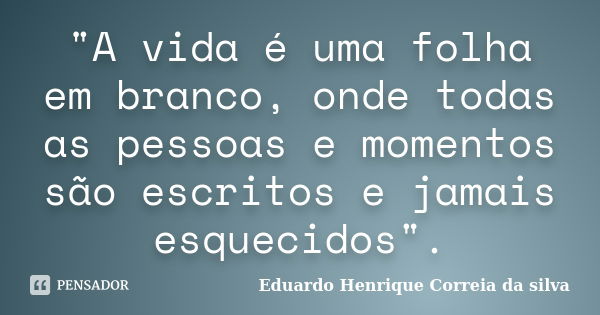 "A vida é uma folha em branco, onde todas as pessoas e momentos são escritos e jamais esquecidos".... Frase de Eduardo Henrique Correia da SIlva.